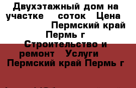 Двухэтажный дом на участке 10 соток › Цена ­ 1 600 000 - Пермский край, Пермь г. Строительство и ремонт » Услуги   . Пермский край,Пермь г.